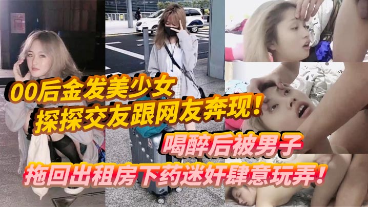 00后金发美少女探探交友跟网友奔现！喝醉后被男子拖回出租房下药迷奸肆意玩弄！